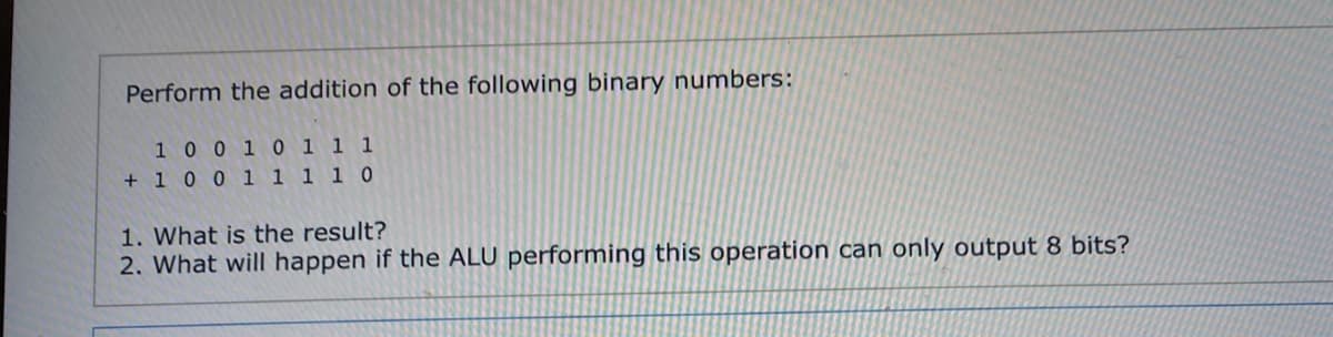 Perform the addition of the following binary numbers:
10 0 1 0 1 1 1
+ 1 0 0 1 1 1 1 0
1. What is the result?
2. What will happen if the ALU performing this operation can only output 8 bits?
