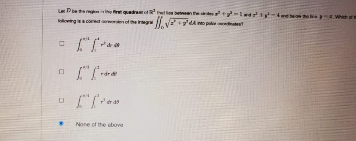 Let D be the region in the first quadrant of IR that lies between the circles z +y² =1 and r +y =4 and below the line y=z Which of th
following is a correct conversion of the integral
dA into polar coordinates?
dr de
/3
rdr de
/4
dr de
None of the above
