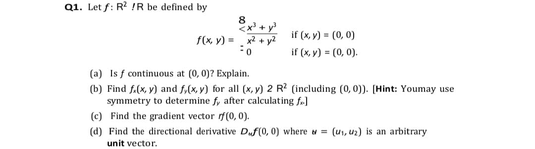 Q1. Let f: R² !R be defined by
8
x³ + y3
x2 + y2
if (x, y) = (0, 0)
f(x, y) =
if (x, y) = (0, 0).
(a) Is f continuous at (0, 0)? Explain.
(b) Find fx(x, y) and fy(x, y) for all (x, y) 2 R2 (including (0, 0)). [Hint: Youmay use
symmetry to determine fy after calculating f.]
(c) Find the gradient vector rf (0, 0).
(d) Find the directional derivative Duf(0, 0) where = (u1, u2) is an arbitrary
unit vector.
