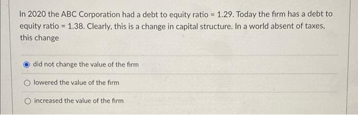 In 2020 the ABC Corporation had a debt to equity ratio=1.29. Today the firm has a debt to
equity ratio=1.38. Clearly, this is a change in capital structure. In a world absent of taxes,
this change
did not change the value of the firm
Olowered the value of the firm
O increased the value of the firm