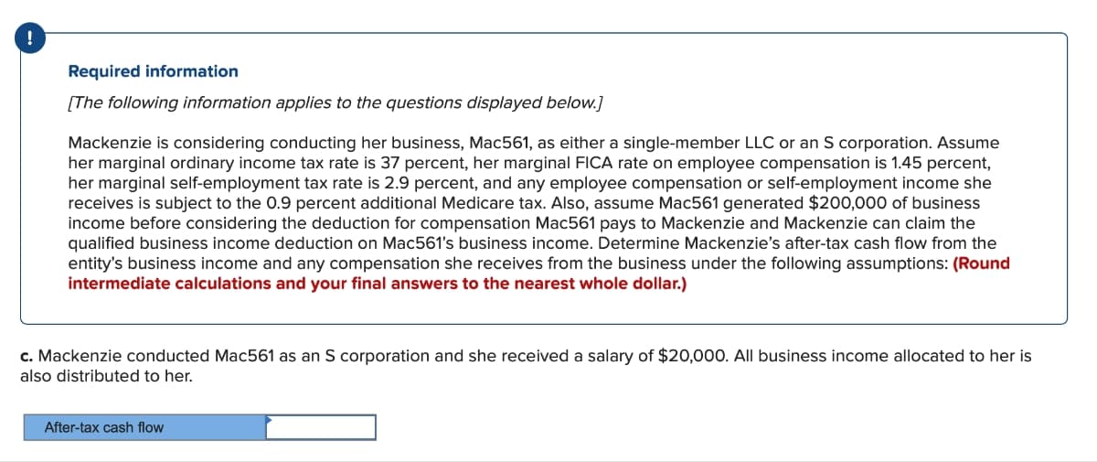 Required information
[The following information applies to the questions displayed below.]
Mackenzie is considering conducting her business, Mac561, as either a single-member LLC or an S corporation. Assume
her marginal ordinary income tax rate is 37 percent, her marginal FICA rate on employee compensation is 1.45 percent,
her marginal self-employment tax rate is 2.9 percent, and any employee compensation or self-employment income she
receives is subject to the 0.9 percent additional Medicare tax. Also, assume Mac561 generated $200,000 of business
income before considering the deduction for compensation Mac561 pays to Mackenzie and Mackenzie can claim the
qualified business income deduction on Mac561's business income. Determine Mackenzie's after-tax cash flow from the
entity's business income and any compensation she receives from the business under the following assumptions: (Round
intermediate calculations and your final answers to the nearest whole dollar.)
c. Mackenzie conducted Mac561 as an S corporation and she received a salary of $20,000. All business income allocated to her is
also distributed to her.
After-tax cash flow