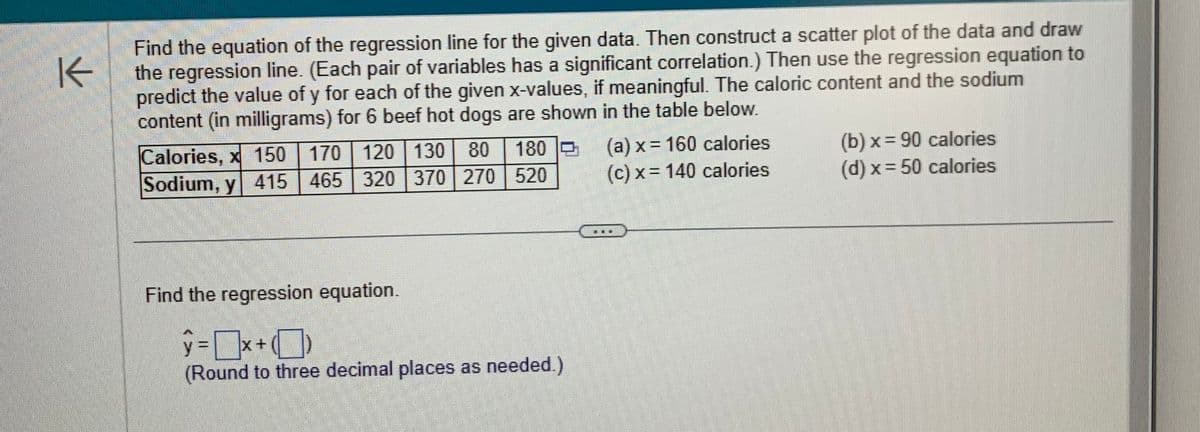 K
Find the equation of the regression line for the given data. Then construct a scatter plot of the data and draw
the regression line. (Each pair of variables has a significant correlation.) Then use the regression equation to
predict the value of y for each of the given x-values, if meaningful. The caloric content and the sodium
content (in milligrams) for 6 beef hot dogs are shown in the table below.
180
170 120 130 80
Calories, x 150
Sodium, y 415 465 320 370 270 520
(a) x = 160 calories
(c) x 140 calories
(b) x = 90 calories
(d) x=50 calories
Find the regression equation.
y = x +
(Round to three decimal places as needed.)