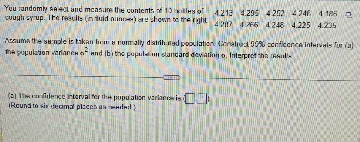 You randomly select and measure the contents of 10 bottles of 4.213 4.295 4.252 4.248 4.186
4.186
cough syrup. The results (in fluid ounces) are shown to the right. 4.287 4.266 4.248 4.225 4.235
Assume the sample is taken from a normally distributed population. Construct 99% confidence intervals for (a)
the population variance of and (b) the population standard deviation σ. Interpret the results.
Me
(a) The confidence interval for the population variance is (..
(Round to six decimal places as needed.)