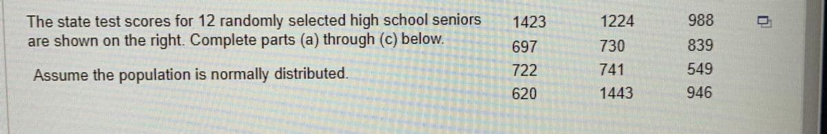 The state test scores for 12 randomly selected high school seniors
are shown on the right. Complete parts (a) through (c) below.
Assume the population is normally distributed.
1423
697
722
620
1224
730
741
1443
988
839
549
946