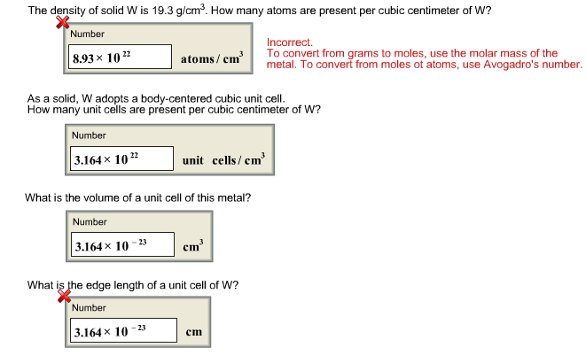 The density of solid W is 19.3 g/cm³. How many atoms are present per cubic centimeter of W?
Number
8.93× 1022
Number
3.164× 1022
atoms/cm³
As a solid, W adopts a body-centered cubic unit cell.
How many unit cells are présent per cubic centimeter of W?
unit cells/cm³
What is the volume of a unit cell of this metal?
Number
3.164× 10-23
-23
cm³
What is the edge length of a unit cell of W?
Number
3.164 × 10
Incorrect.
To convert from grams to moles, use the molar mass of the
metal. To convert from moles ot atoms, use Avogadro's number.
cm