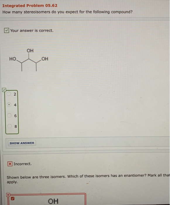 Integrated Problem 05.62
How many stereoisomers do you expect for the following compound?
S
Your answer is correct.
HO
•
O
O
N
4
6
8
OH
SHOW ANSWER
x Incorrect.
OH
Shown below are three isomers. Which of these isomers has an enantiomer? Mark all that
apply.
OH