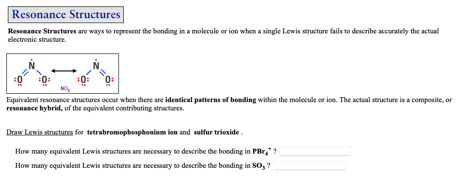 Resonance Structures
Resonance Structures are ways to represent the bonding in a molecule or ion when a single Lewis structure fails to describe accurately the actual
electronic structure.
NO₂
Equivalent resonance structures occur when there are identical patterns of bonding within the molecule or ion. The actual structure is a composite, or
resonance hybrid, of the equivalent contributing structures.
Draw Lewis structures for tetrabromophosphonium ion and sulfur trioxide.
How many equivalent Lewis structures are necessary to describe the bonding in PBr4*?
How many equivalent Lewis structures are necessary to describe the bonding in SO3 ?