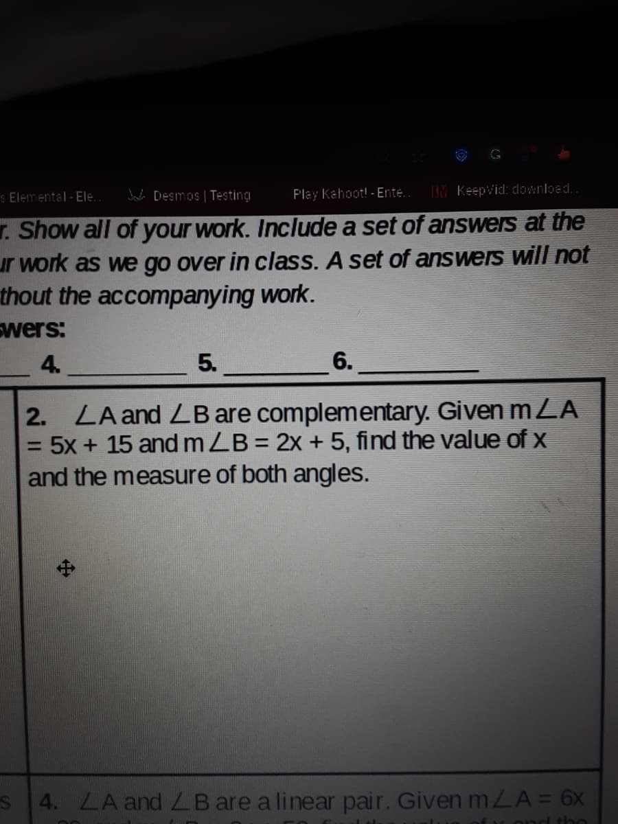 G
S Elemental - Ele.
Jada Desmos | Testing
Play Kahoot! - Ente..
IM KeepVid: download.
r. Show all of your work. Include a set of answers at the
ur work as we go over in class. A set of answers will not
thout the accompanying work.
Swers:
4.
5.
6.
LA and LB are complementary. Given mLA
= 5x + 15 and mZB = 2x + 5, find the value of x
and the measure of both angles.
2.
S 4. LA and ZB are a linear pair. GivenmLA=6x
ond tbo
