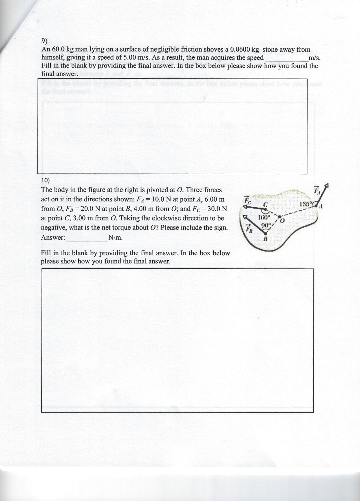 9)
An 60.0 kg man lying on a surface of negligible friction shoves a 0.0600 kg stone away from
himself, giving it a speed of 5.00 m/s. As a result, the man acquires the speed
Fill in the blank by providing the final answer. In the box below please show how you found the
final answer.
m/s.
10)
The body in the figure at the right is pivoted at O. Three forces
act on it in the directions shown: FA 10.0 N at point A, 6.00 m
from 0; FB= 20.0 N at point B, 4.00 m from O; and Fc= 30.0 N
at point C, 3.00 m from O. Taking the clockwise direction to be
negative, what is the net torque about O? Please include the sign.
%3D
135
160°
FR
90°
Answer:
N.m.
B
Fill in the blank by providing the final answer. In the box below
please show how you found the final answer.
