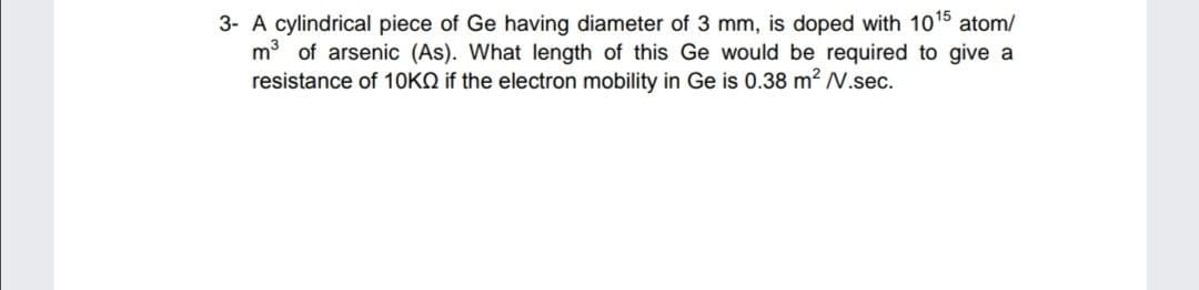 3- A cylindrical piece of Ge having diameter of 3 mm, is doped with 1015 atom/
m of arsenic (As). What length of this Ge would be required to give a
resistance of 10KQ if the electron mobility in Ge is 0.38 m² N.sec.
