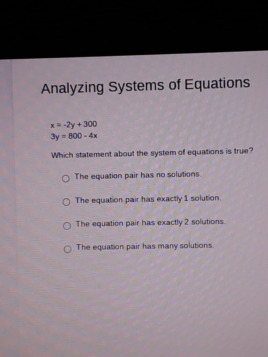 Analyzing Systems of Equations
x = -2y + 300
3y = 800 - 4x
%3D
Which statement about the system of equations is true?
The equation pair has no solutions.
O The equation pair has exactly 1 solution.
The equation pair has exactly 2 solutions.
The equation pair has many solutions.
