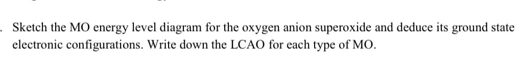 Sketch the MO energy level diagram for the oxygen anion superoxide and deduce its ground state
electronic configurations. Write down the LCAO for each type of MO.