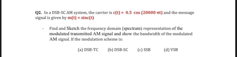 Q2. In a DSB-SC AM system, the carrier is c(t) = 0.5 cos (20000 nt) and the message
signal is given by m(t) = sinc(t)
Find and Sketch the frequency domain (spectram) representation of the
modulated transmitted AM signal and show the bandwidth of the modulated
AM signal. If the modulation scheme is:
(a) DSB-TC
(b) DSB-SC
(c) SSB
(d) VSB
