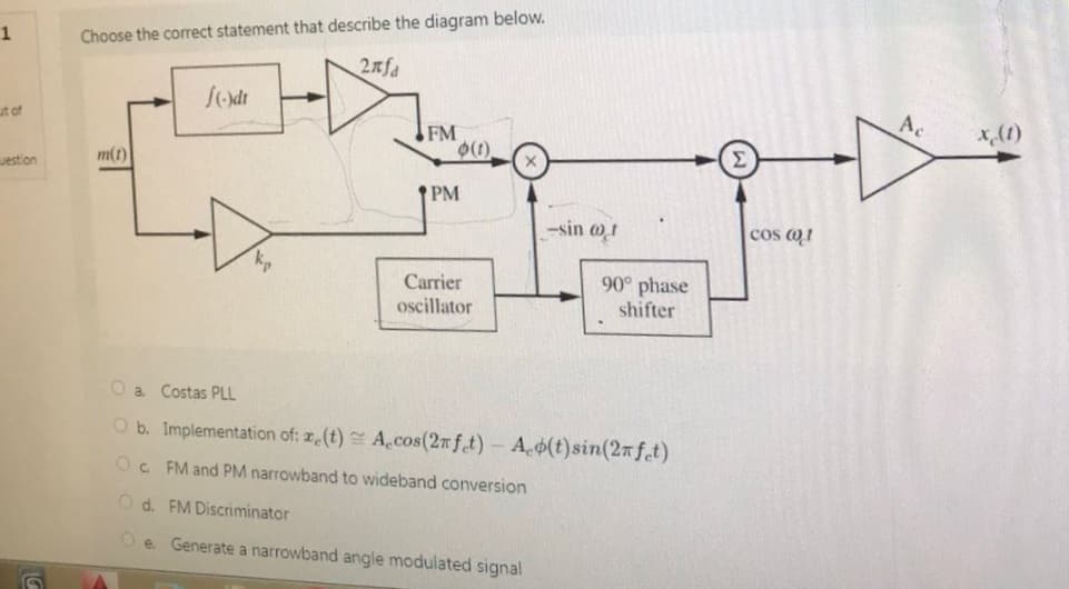 1
ut of
uestion
Choose the correct statement that describe the diagram below.
2nfa
m(t)
f(-)dr
FM
PM
(1)
Carrier
oscillator
Oa. Costas PLL
O b. Implementation of: ze(t)
Oc FM and PM narrowband to wideband conversion
Od. FM Discriminator
e. Generate a narrowband angle modulated signal
-sin @1
90° phase
shifter
A.cos(2nfet) - Ao(t) sin(2nfet)
Cos (1
Ac
x (1)