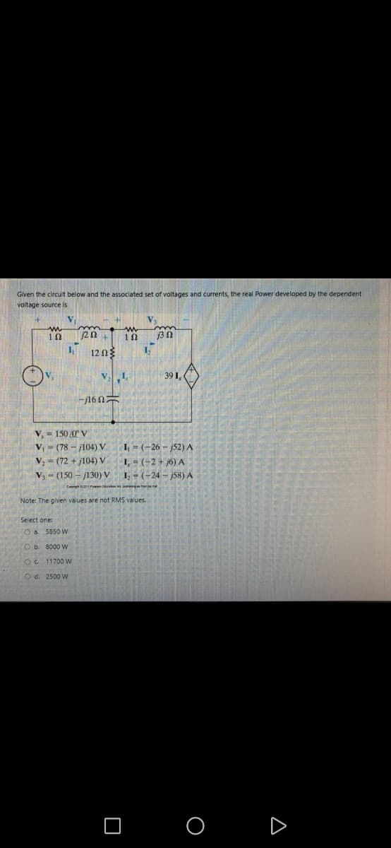 Given the circuit below and the associated set of voltages and currents, the real Power developed by the dependent
voltage source is
V₁
www
1Ω
1₁
V₁
www
1202 + 102 j3 2
1,
12 ΩΣ
17
V₂ L
39 1,
-j16
V₁ = 150/0° V
V₁ (78-104) V
V₂ (72+j104) V
V₁ (150j130) V
=
Select one:
O a.
O b.
O c.
d.
Convit
Note: The given values are not RMS values.
5850 W
8000 W
11700 W
2500 W
I₁=(-26-j52) A
I, = (-2+j6) A
1₂ - (-24-j58) A
pag
O