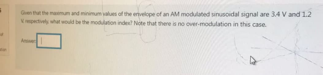 5
of
ation
Given that the maximum and minimum values of the envelope of an AM modulated sinusoidal signal are 3.4 V and 1.2
V. respectively, what would be the modulation index? Note that there is no over-modulation in this case.
Answer: