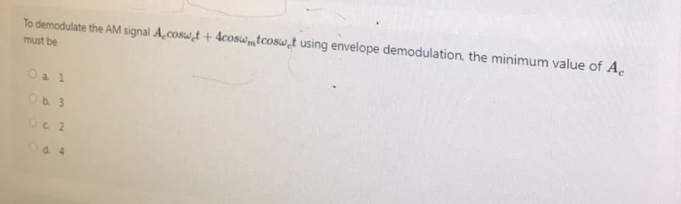 To demodulate the AM signal A,coswet + 4coswmtcoswet using envelope demodulation, the minimum value of Ac
must be
O a 1
O b. 3
Oc 2
O d. 4