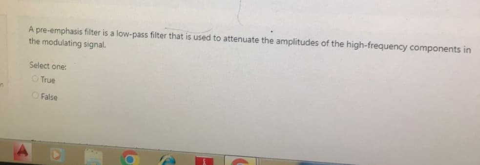 in
A pre-emphasis filter is a low-pass filter that is used to attenuate the amplitudes of the high-frequency components in
the modulating signal.
Select one:
O True
False
2