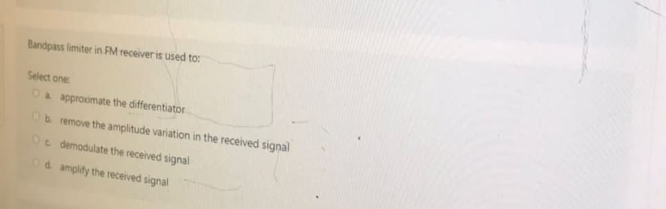 Bandpass limiter in FM receiver is used to:
Select one:
O a approximate the differentiator
Ob. remove the amplitude variation in the received signal
Oc demodulate the received signal
Od. amplify the received signal