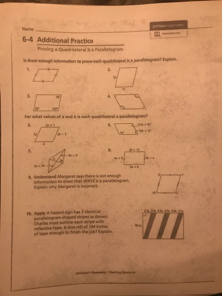 enVision Geometry
Name
E savvasrealize.com
6-4 Additional Practice
Proving a Quadrilateral Is a Parallelogram
Is there enough information to prove each quadrilateral is a parallelogram? Explain.
1.
2.
12
11
3.
78
4.
78
102
For what values of a and b is each quadrilateral a parallelogram?
5.
3a + 1
6.
A(126 + 8)*
2a
(56 + 2)*
Sa
2b-5
7.
8.
2b + 15
-Sa -
4a +b
5b - a
2b
2a + 14
Sa + b
9. Understand Margaret says there is not enough
information to show that WXYZ is a parallelogram.
Explain why Margaret is incorrect.
6 in. 3 in, 6 in. 3 in. 6 in. 3 in.
10. Apply A hazard sign has 3 identical
parallelogram-shaped stripes as shown.
Charles must outline each stripe with
reflective tape. Is one roll of 144 inches
of tape enough to finish the job? Explain.
18 in.
enVision Geonetry Teaching Resources
