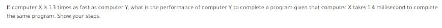 If computer X is 1.3 times as fast as computer Y, what is the performance of computer Y to complete a program given that computer X takes 1.4 millisecond to complete
the same program. Show your steps.
