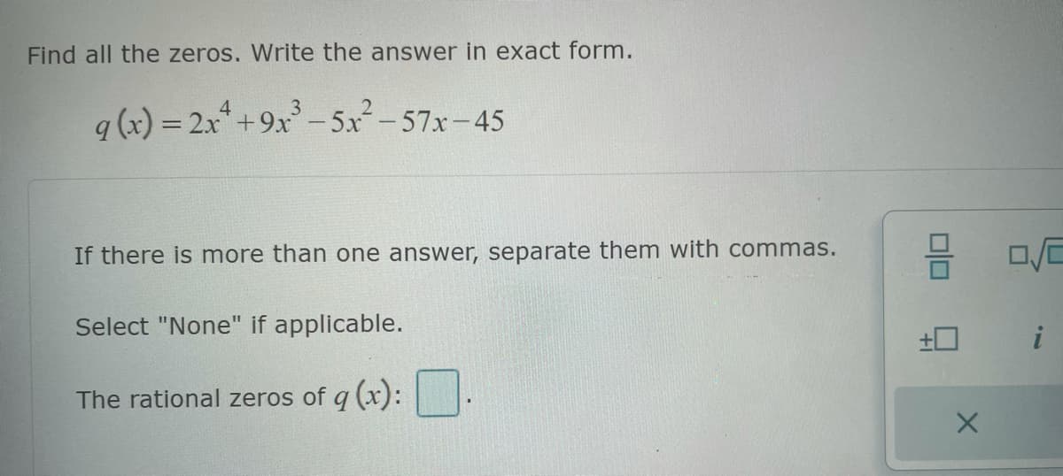 Find all the zeros. Write the answer in exact form.
4
q (x) = 2x² +9x³-5x²-57x-45
If there is more than one answer, separate them with commas.
Select "None" if applicable.
The rational zeros of q (x):
±0
X
02
i