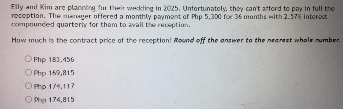 Elly and Kim are planning for their wedding in 2025. Unfortunately, they can't afford to pay in full the
reception. The manager offered a monthly payment of Php 5,300 for 36 months with 2.57% interest
compounded quarterly for them to avail the reception.
How much is the contract price of the reception? Round off the answer to the nearest whole number.
Php 183,456
Php 169,815
Php 174,117
O Php 174,815
