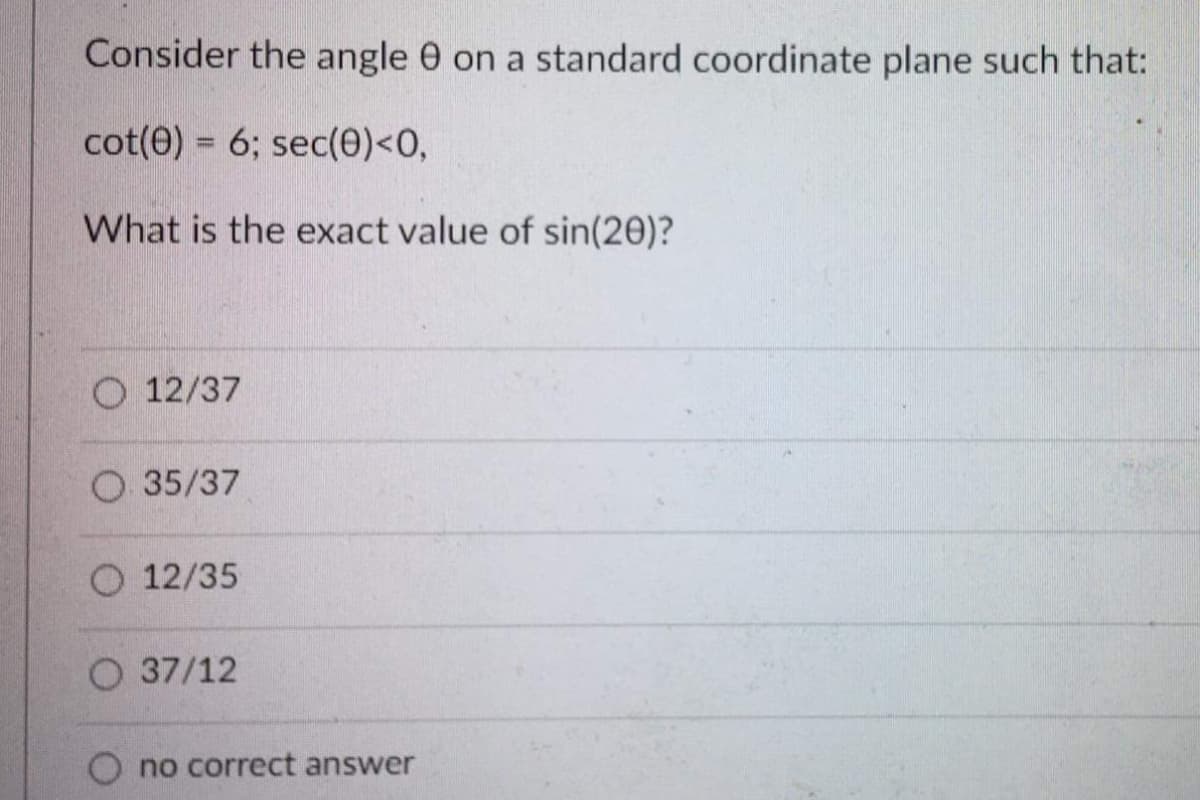 Consider the angle 0 on a standard coordinate plane such that:
cot(0) = 6; sec(0)<0,
What is the exact value of sin(20)?
O 12/37
O 35/37
O 12/35
O 37/12
no correct answer
