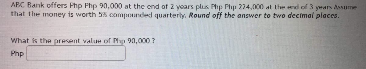 ABC Bank offers Php Php 90,000 at the end of 2 years plus Php Php 224,000 at the end of 3 years Assume
that the money is worth 5% compounded quarterly. Round off the answer to two decimal places.
What is the present value of Php 90,000 ?
Php
