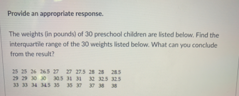 Provide an appropriate response.
The weights (in pounds) of 30 preschool children are listed below. Find the
interquartile range of the 30 weights listed below. What can you conclude
from the result?
25 25 26 265 27
27 27.5 28 28
28.5
29 29 30 30
30.5 31 31
32 32.5 32.5
33 33 34 345 35
35 37
37 38
38
