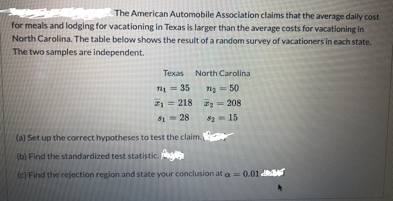 The American Automobile Association claims that the average daily cost
for meals and lodging for vacationing in Texas is larger than the average costs for vacationing in
North Carolina. The table below shows the result of a random survey of vacationers in each state.
The two samples are independent.
Texas
North Carolina
nį = 35
n2 = 50
%3D
*1 = 218
208
$1 = 28
82 = 15
(a) Set up the correct hypotheses to test the claim.
(b) Find the standardized test statistic.
(c) Find the rejection region and state your conclusion at a
0.01
