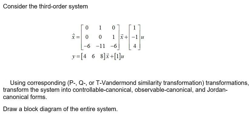 Consider the third-order system
1
1
1 x+-1 u
-6 -11
-6
4
y=[4 6 8]i+[1]u
Using corresponding (P-, Q-, or T-Vandermond similarity transformation) transformations,
transform the system into controllable-canonical, observable-canonical, and Jordan-
canonical forms.
Draw a block diagram of the entire system.
