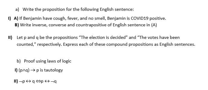 a) Write the proposition for the following English sentence:
I) A) If Benjamin have cough, fever, and no smell, Benjamin is COVID19 positive.
B) Write inverse, converse and countrapositive of English sentence in (A)
II) Let p and q be the propositions "The election is decided" and "The votes have been
counted," respectively. Express each of these compound propositions as English sentences.
b) Proof using laws of logic
I) (paq) → p is tautology
II) -p+q p ¬
