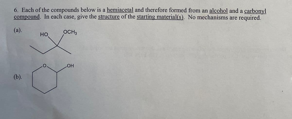 6. Each of the compounds below is a hemiacetal and therefore formed from an alcohol and a carbonyl
compound. In each case, give the structure of the starting material(s). No mechanisms are required.
(a).
(b).
HO
OCH3
OH