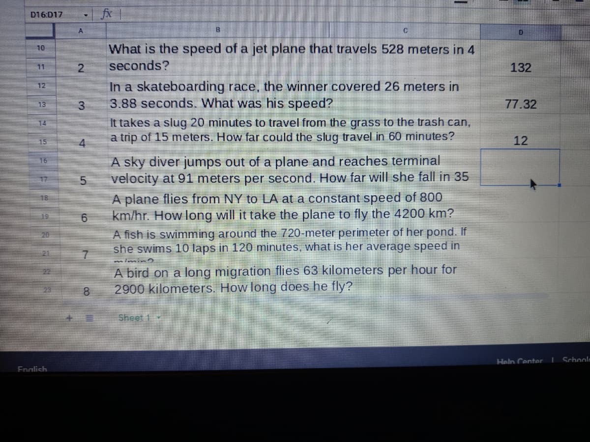 D16:D17
A
D
What is the speed of a jet plane that travels 528 meters in 4
seconds?
10
11
132
In a skateboarding race, the winner covered 26 meters in
3.88 seconds. What was his speed?
12
13
77.32
It takes a slug 20 minutes to travel from the grass to the trash can,
a trip of 15 meters. How far could the slug travel in 60 minutes?
14
15
4
12
A sky diver jumps out of a plane and reaches terminal
velocity at 91 meters per second. How far will she fall in 35
16
17
A plane flies from NY to LA at a constant speed of 800
km/hr. How long will it take the plane to fly the 4200 km?
A fish is swimming around the 720-meter perimeter of her pond. If
she swims 10 laps in 120 minutes, what is her average speed in
18
19
A bird on a long migration flies 63 kilometers per hour for
2900 kilometers. How long does he fly?
Sheet 1
Heln Center I Schoolm
Enalish
7.
