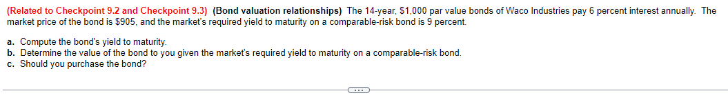 (Related to Checkpoint 9.2 and Checkpoint 9.3) (Bond valuation relationships) The 14-year, $1,000 par value bonds of Waco Industries pay 6 percent interest annually. The
market price of the bond is $905, and the market's required yield to maturity on a comparable-risk bond is 9 percent.
a. Compute the bond's yield to maturity.
b. Determine the value of the bond to you given the market's required yield to maturity on a comparable-risk bond.
c. Should you purchase the bond?
C