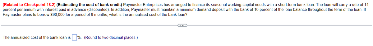 (Related to Checkpoint 18.2) (Estimating the cost of bank credit) Paymaster Enterprises has arranged to finance its seasonal working-capital needs with a short-term bank loan. The loan will carry a rate of 14
percent per annum with interest paid in advance (discounted). In addition, Paymaster must maintain a minimum demand deposit with the bank of 10 percent of the loan balance throughout the term of the loan. If
Paymaster plans to borrow $90,000 for a period of 6 months, what is the annualized cost of the bank loan?
The annualized cost of the bank loan is %. (Round to two decimal places.)