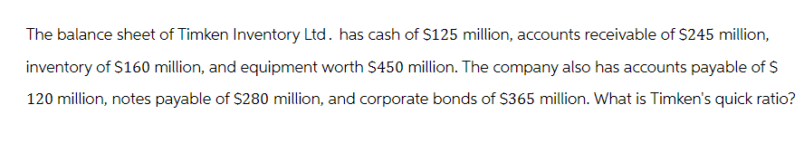 The balance sheet of Timken Inventory Ltd. has cash of $125 million, accounts receivable of $245 million,
inventory of $160 million, and equipment worth $450 million. The company also has accounts payable of $
120 million, notes payable of $280 million, and corporate bonds of $365 million. What is Timken's quick ratio?