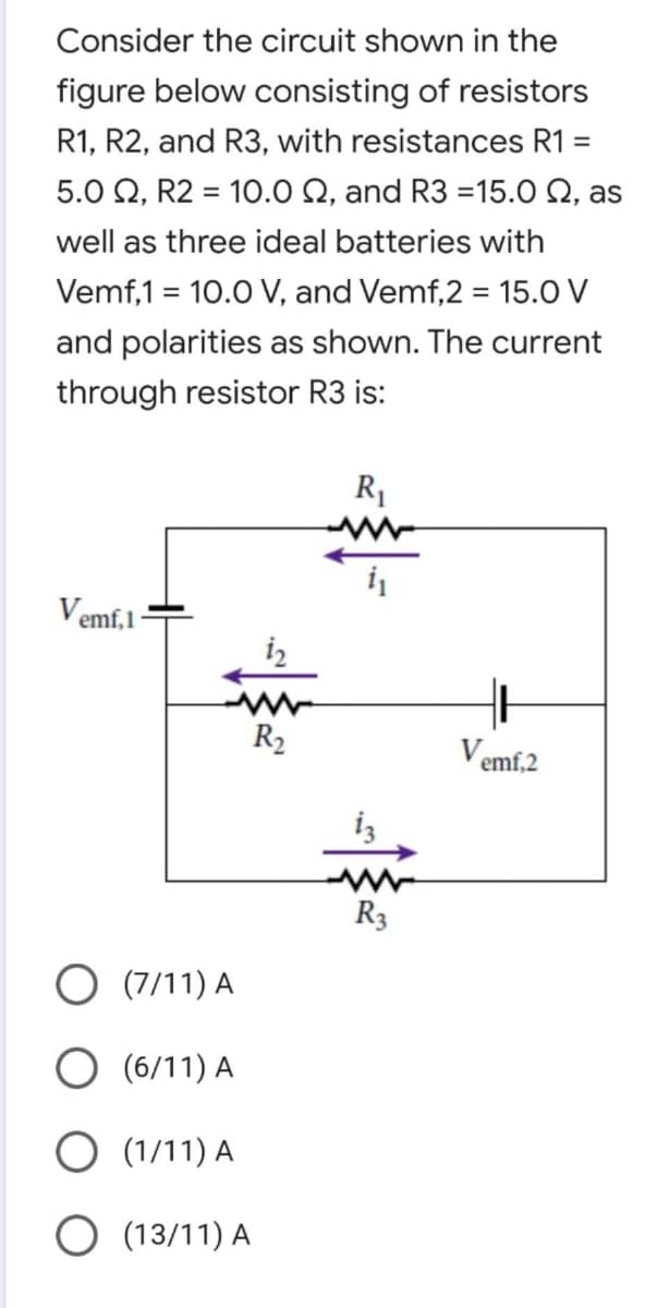 Consider the circuit shown in the
figure below consisting of resistors
R1, R2, and R3, with resistances R1 =
5.0 Q, R2 = 10.0 Q, and R3 =15.0 Q, as
well as three ideal batteries with
Vemf,1 = 10.0 V, and Vemf,2 = 15.O V
and polarities as shown. The current
through resistor R3 is:
R1
i
Vemf,1
R2
Vemf,2
iz
R3
O (7/11) A
O (6/11) A
O (1/11) A
O (13/11) A
