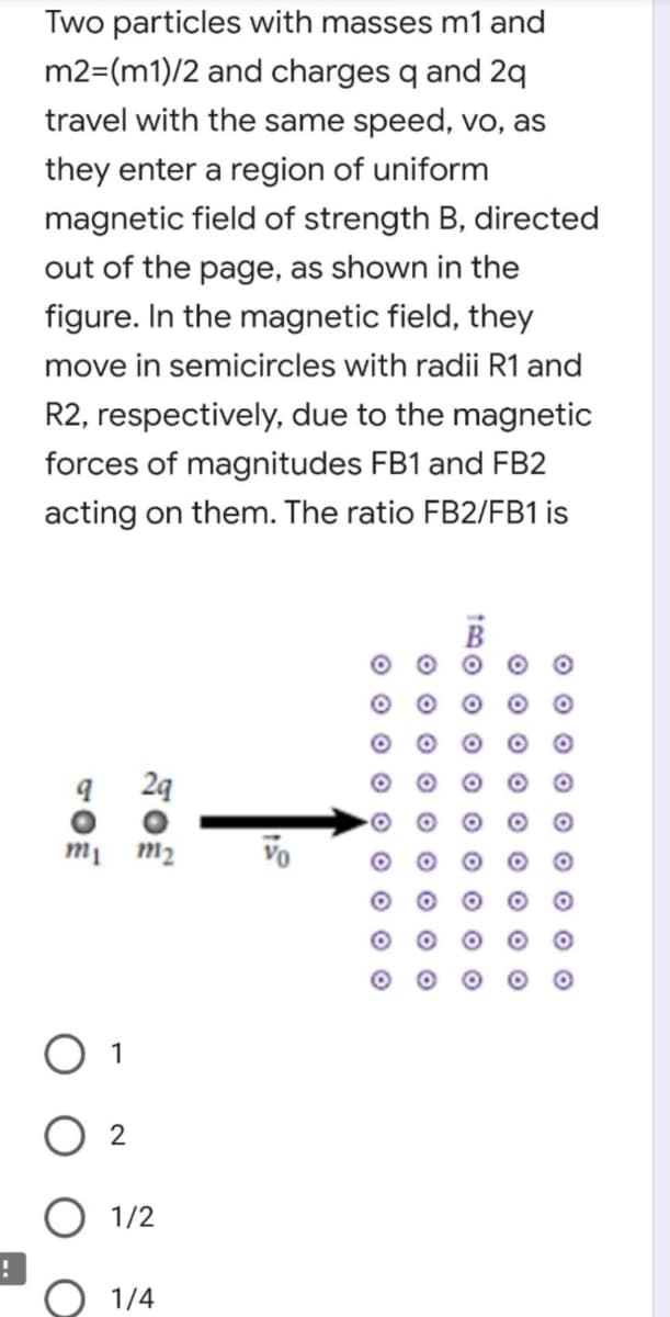 Two particles with masses m1 and
m2=(m1)/2 and charges q and 2q
travel with the same speed, vo, as
they enter a region of uniform
magnetic field of strength B, directed
out of the page, as shown in the
figure. In the magnetic field, they
move in semicircles with radii R1 and
R2, respectively, due to the magnetic
forces of magnitudes FB1 and FB2
acting on them. The ratio FB2/FB1 is
24
m2
Vo
1
2
O 1/2
1/4
O O O
tBO o O O O O O O O
O O O O O O O
O O O O O O 0 O O
