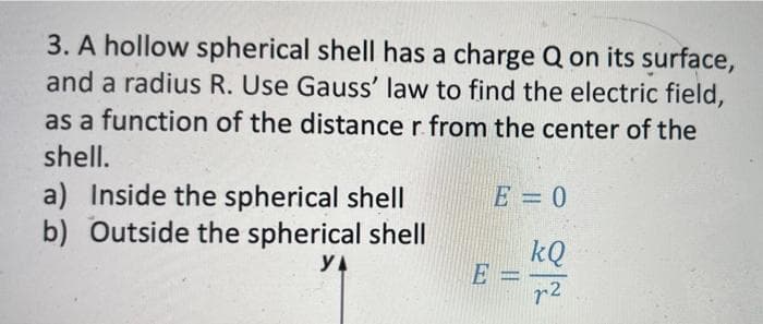 3. A hollow spherical shell has a charge Q on its surface,
and a radius R. Use Gauss' law to find the electric field,
as a function of the distance r from the center of the
shell.
a) Inside the spherical shell
b) Outside the spherical shell
E = 0
kQ
E =
r2
YA
||
