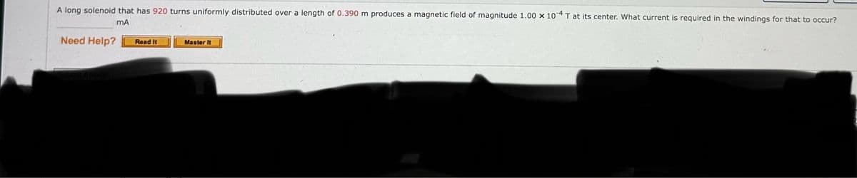 A long solenoid that has 920 turns uniformly distributed over a length of 0.390 m produces a magnetic field of magnitude 1.00 x 104 T at its center. What current is required in the windings for that to occur?
Need Help?
MA
Read It
Master It
Submit Answer