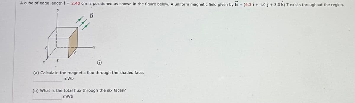 A cube of edge length = 2.40 cm is positioned as shown in the figure below. A uniform magnetic field given by B (6.31+ 4.0+ 3.0 k) T exists throughout the region.
=
لو
TTT
e
x
(a) Calculate the magnetic flux through the shaded face.
mWb
(b) What is the total flux through the six faces?
mWb