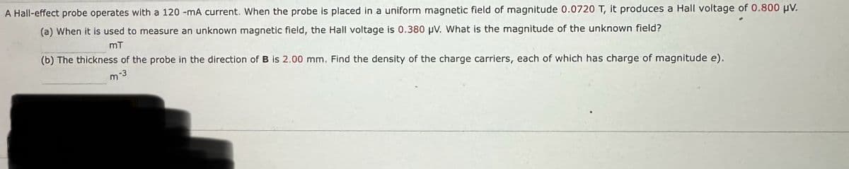 Hall-effect probe operates with a 120 -mA current. When the probe is placed in a uniform magnetic field of magnitude 0.0720 T, it produces a Hall voltage of 0.800 μV.
(a) When it is used to measure an unknown magnetic field, the Hall voltage is 0.380 μV. What is the magnitude of the unknown field?
mT
(b) The thickness of the probe in the direction of B is 2.00 mm. Find the density of the charge carriers, each of which has charge of magnitude e).
-3
m