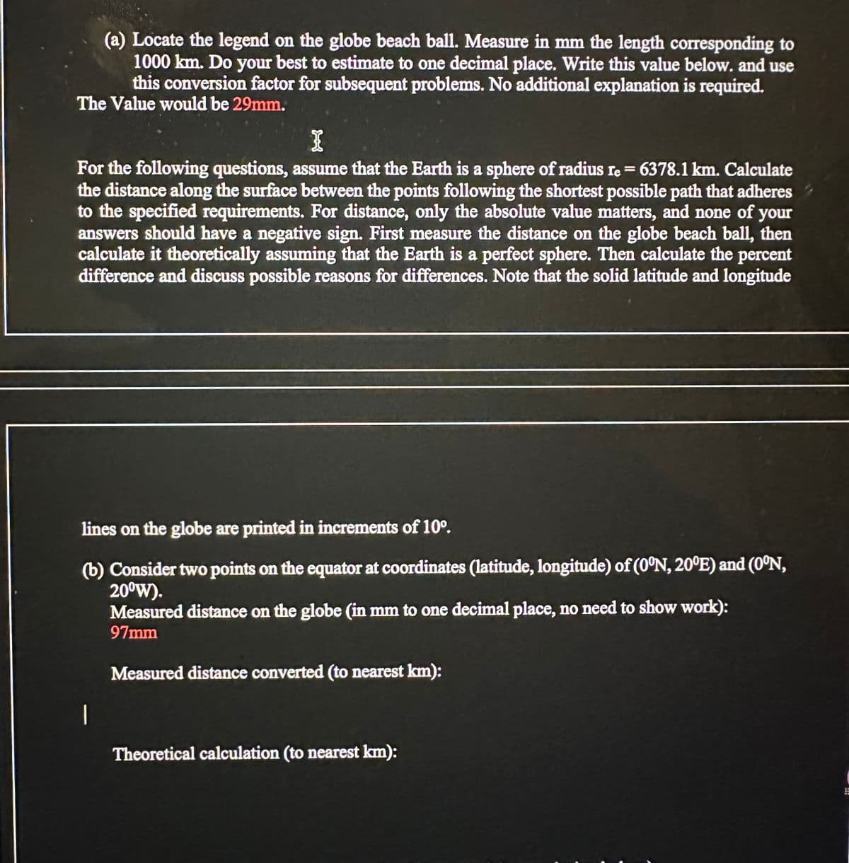 (a) Locate the legend on the globe beach ball. Measure in mm the length corresponding to
1000 km. Do your best to estimate to one decimal place. Write this value below. and use
this conversion factor for subsequent problems. No additional explanation is required.
The Value would be 29mm.
I
For the following questions, assume that the Earth is a sphere of radius re = 6378.1 km. Calculate
the distance along the surface between the points following the shortest possible path that adheres
to the specified requirements. For distance, only the absolute value matters, and none of your
answers should have a negative sign. First measure the distance on the globe beach ball, then
calculate it theoretically assuming that the Earth is a perfect sphere. Then calculate the percent
difference and discuss possible reasons for differences. Note that the solid latitude and longitude
lines on the globe are printed in increments of 10°.
(b) Consider two points on the equator at coordinates (latitude, longitude) of (0°N, 20°E) and (0°N,
20⁰W).
Measured distance on the globe (in mm to one decimal place, no need to show work):
97mm
Measured distance converted (to nearest km):
1
Theoretical calculation (to nearest km):