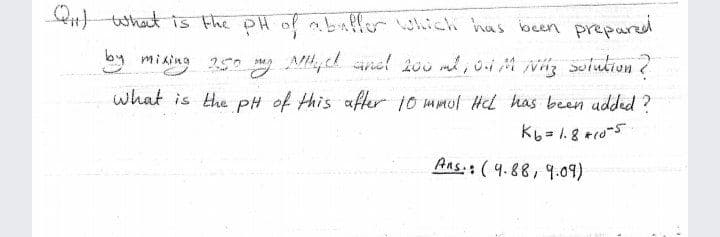 wi What is the pH of abinffor which has been prepared
y mi ing 25 , l sinel 200 ml, oiM N Solution?
by
250 M
Váz solution ?
what is the pH of this after 10 mmul Hl has been udded ?
Aas. (4.88, 9.09)
