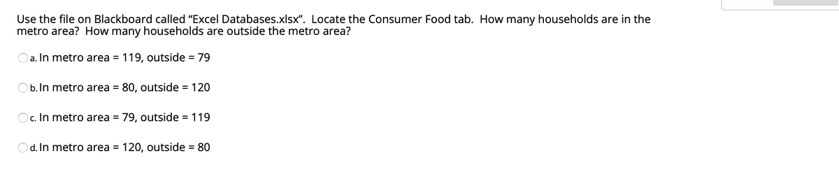 Use the file on Blackboard called "Excel Databases.xlsx". Locate the Consumer Food tab. How many households are in the
metro area? How many households are outside the metro area?
Oa. In metro area = 119, outside = 79
%3D
O b. In metro area = 80, outside = 120
%3D
%3D
c. In metro area
79, outside = 119
%3D
d. In metro area =
120, outside = 80
%3D
