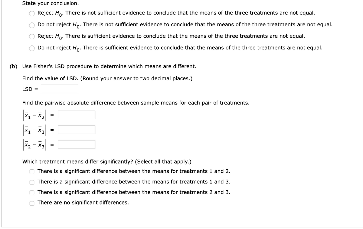 State your conclusion.
Reject Ho. There is not sufficient evidence to conclude that the means of the three treatments are not equal.
Do not reject Ho. There is not sufficient evidence to conclude that the means of the three treatments are not equal.
Reject Ho. There is sufficient evidence to conclude that the means of the three treatments are not equal.
Do not reject Ho. There is sufficient evidence to conclude that the means of the three treatments are not equal.
(b) Use Fisher's LSD procedure to determine which means are different.
Find the value of LSD. (Round your answer to two decimal places.)
LSD =
Find the pairwise absolute difference between sample means for each pair of treatments.
1 - X2
|x - 'x|
X2 - X3
Which treatment means differ significantly? (Select all that apply.)
There is a significant difference between the means for treatments 1 and 2.
There is a significant difference between the means for treatments 1 and 3.
There is a significant difference between the means for treatments 2 and 3.
There are no significant differences.
II
O O
