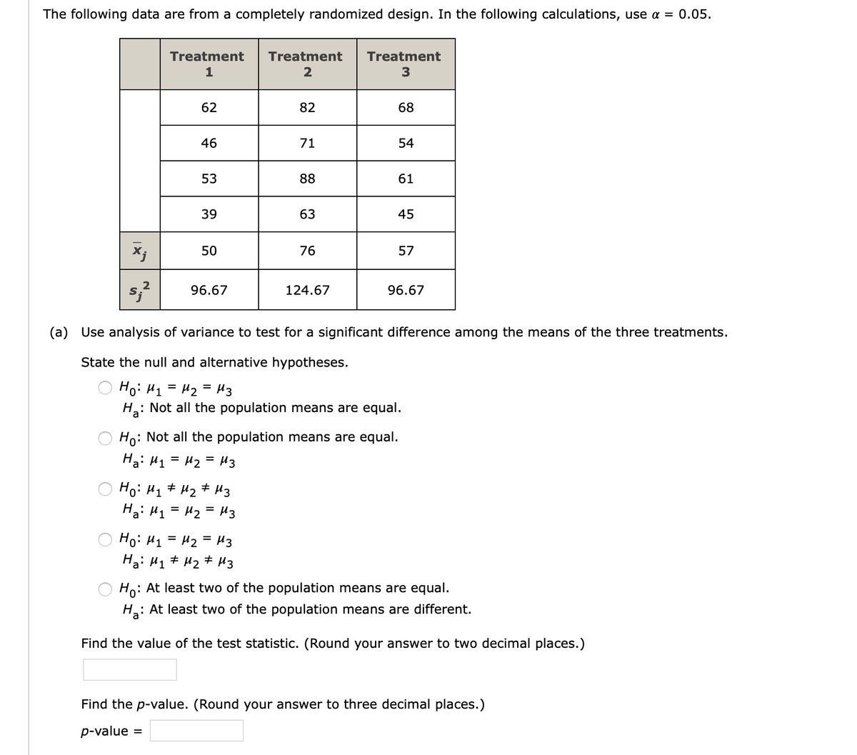 The following data are from a completely randomized design. In the following calculations, use a = 0.05.
Treatment
Treatment
Treatment
1
2
62
82
68
46
71
54
53
88
61
39
63
45
50
76
57
2
96.67
124.67
96.67
(a) Use analysis of variance to test for a significant difference among the means of the three treatments.
State the null and alternative hypotheses.
Ho: H1 = H2 = H3
%D
Ha:
: Not all the population means are equal.
Ho: Not all the population means are equal.
Ha: H1 = 42 = H3
Hoi H1
H2
+ 43
Hai H1 = H2 = H3
%D
Ho: H1 = H2 = H3
Ha: H1 # Hz # H3
: At least two of the population means are equal.
Ho:
H: At least two of the population means are different.
Find the value of the test statistic. (Round your answer to two decimal places.)
Find the p-value. (Round your answer to three decimal places.)
p-value
