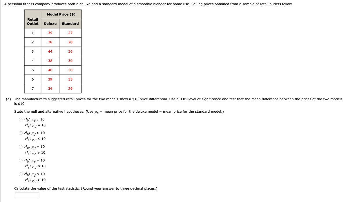 A personal fitness company produces both a deluxe and a standard model of a smoothie blender for home use. Selling prices obtained from a sample of retail outlets follow.
Model Price ($)
Retail
Outlet
Deluxe
Standard
1
39
27
2
38
28
3
44
36
4
38
30
5
40
30
39
35
7
34
29
(a) The manufacturer's suggested retail prices for the two models show a $10 price differential. Use a 0.05 level of significance and test that the mean difference between the prices of the two models
is $10.
State the null and alternative hypotheses. (Use ud
= mean price for the deluxe model
mean price for the standard model.)
Ho: Ha+ 10
Ha: Hd
10
Hoi Hd>
Ha: Hd
> 10
< 10
Hoi Hd
= 10
Ha: Ha + 10
10
%3D
Ha: Hgs 10
Ho: Ha s 10
Ha: Ha > 10
Calculate the value of the test statistic. (Round your answer to three decimal places.)
